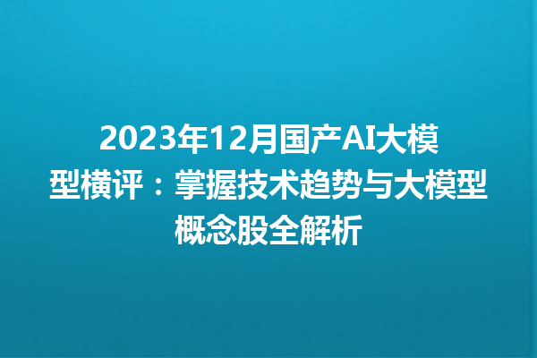 2023 年 12 月国产 AI 大模型横评：掌握技术趋势与大模型概念股全解析