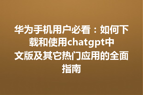 华为手机用户必看：如何下载和使用 chatgpt 中文版及其它热门应用的全面指南