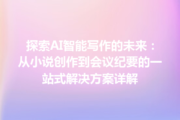 探索 AI 智能写作的未来：从小说创作到会议纪要的一站式解决方案详解