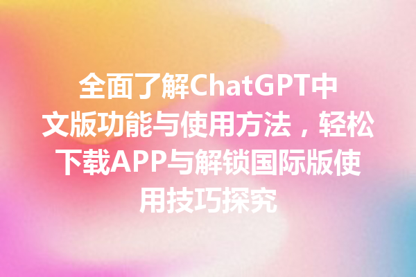 全面了解 ChatGPT 中文版功能与使用方法，轻松下载 APP 与解锁国际版使用技巧探究