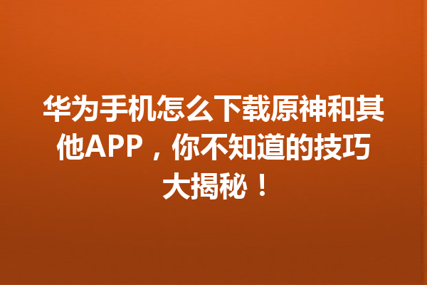 华为手机怎么下载原神和其他 APP，你不知道的技巧大揭秘！