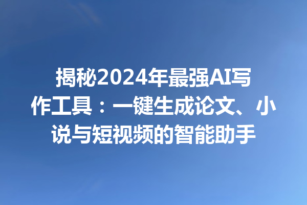 揭秘 2024 年最强 AI 写作工具：一键生成论文、小说与短视频的智能助手