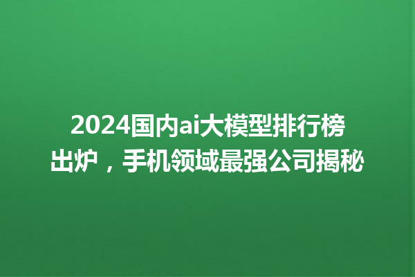 2024 国内 ai 大模型排行榜出炉，手机领域最强公司揭秘