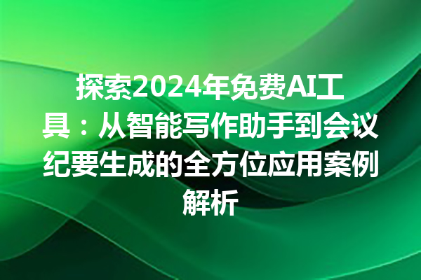 探索 2024 年免费 AI 工具：从智能写作助手到会议纪要生成的全方位应用案例解析