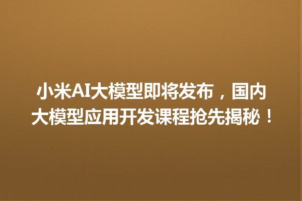 小米 AI 大模型即将发布，国内大模型应用开发课程抢先揭秘！