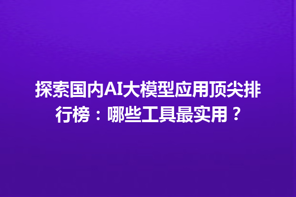 探索国内 AI 大模型应用顶尖排行榜：哪些工具最实用？