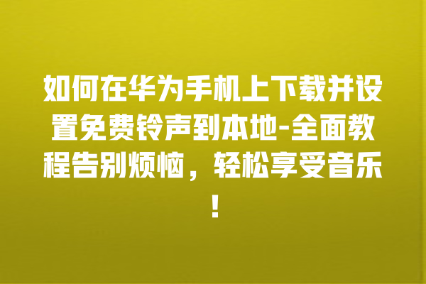 如何在华为手机上下载并设置免费铃声到本地 - 全面教程告别烦恼，轻松享受音乐！