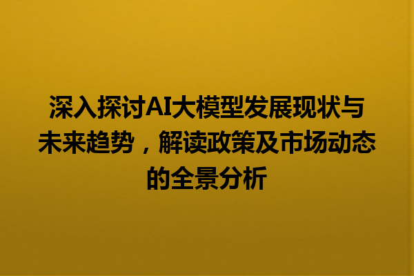 深入探讨 AI 大模型发展现状与未来趋势，解读政策及市场动态的全景分析