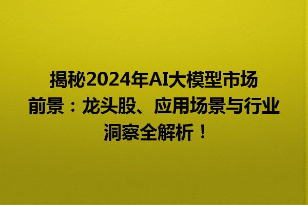 揭秘 2024 年 AI 大模型市场前景：龙头股、应用场景与行业洞察全解析！