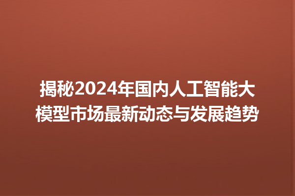 揭秘 2024 年国内人工智能大模型市场最新动态与发展趋势