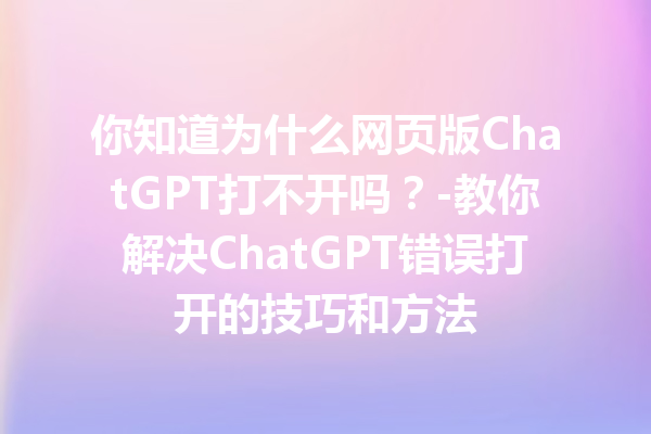 你知道为什么网页版 ChatGPT 打不开吗？- 教你解决 ChatGPT 错误打开的技巧和方法