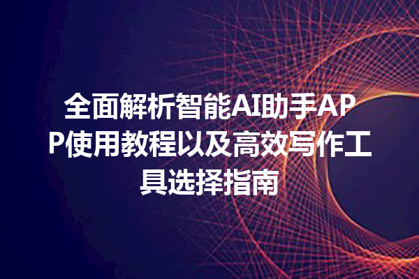 全面解析智能 AI 助手 APP 使用教程以及高效写作工具选择指南