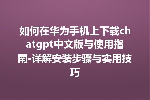 如何在华为手机上下载 chatgpt 中文版与使用指南 - 详解安装步骤与实用技巧