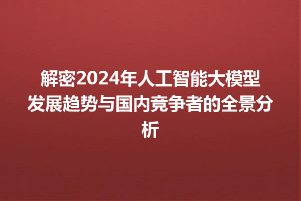 解密 2024 年人工智能大模型发展趋势与国内竞争者的全景分析