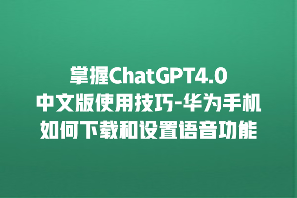 掌握 ChatGPT4.0 中文版使用技巧 - 华为手机如何下载和设置语音功能