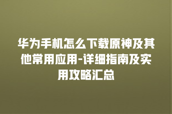 华为手机怎么下载原神及其他常用应用 - 详细指南及实用攻略汇总