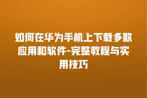 如何在华为手机上下载多款应用和软件 - 完整教程与实用技巧