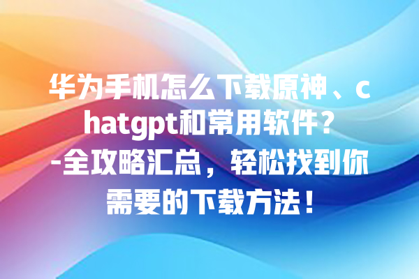 华为手机怎么下载原神、chatgpt 和常用软件？- 全攻略汇总，轻松找到你需要的下载方法！