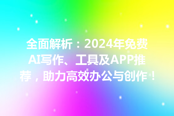 全面解析：2024 年免费 AI 写作、工具及 APP 推荐，助力高效办公与创作！