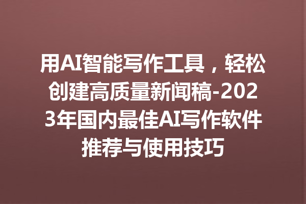 用 AI 智能写作工具，轻松创建高质量新闻稿 -2023 年国内最佳 AI 写作软件推荐与使用技巧