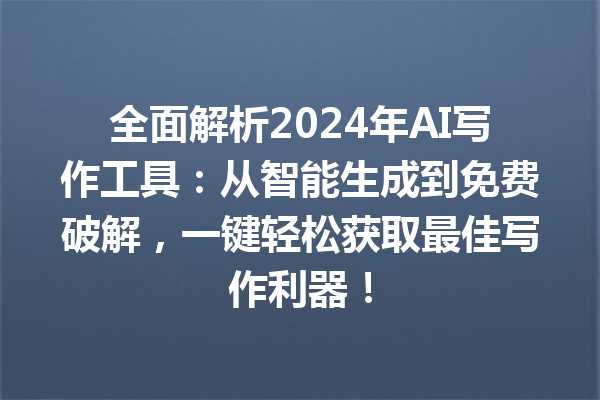 全面解析 2024 年 AI 写作工具：从智能生成到免费破解，一键轻松获取最佳写作利器！