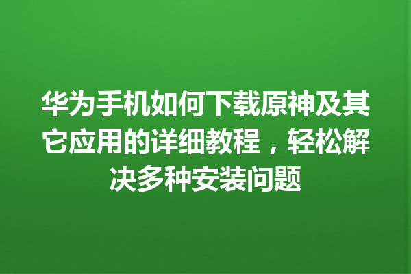 华为手机如何下载原神及其它应用的详细教程，轻松解决多种安装问题