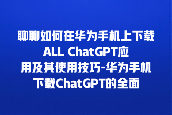 聊聊如何在华为手机上下载 ALL ChatGPT 应用及其使用技巧 - 华为手机下载 ChatGPT 的全面指南