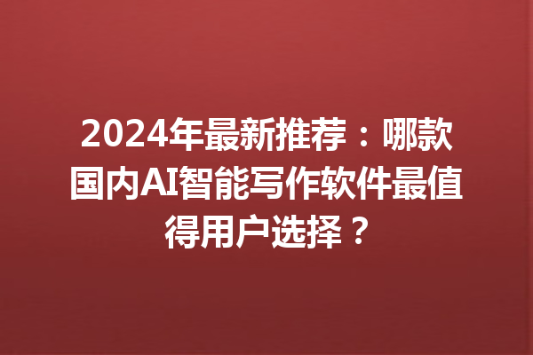 2024 年最新推荐：哪款国内 AI 智能写作软件最值得用户选择？