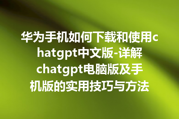 华为手机如何下载和使用 chatgpt 中文版 - 详解 chatgpt 电脑版及手机版的实用技巧与方法