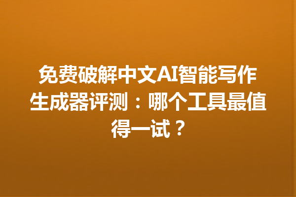 免费破解中文 AI 智能写作生成器评测：哪个工具最值得一试？