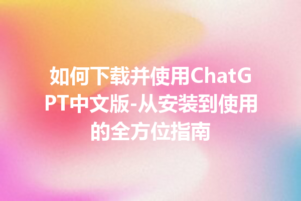 如何下载并使用 ChatGPT 中文版 - 从安装到使用的全方位指南