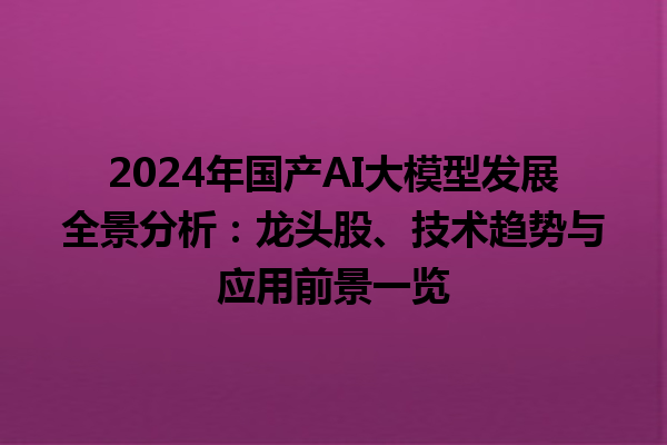 2024 年国产 AI 大模型发展全景分析：龙头股、技术趋势与应用前景一览