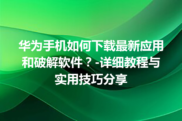 华为手机如何下载最新应用和破解软件？- 详细教程与实用技巧分享