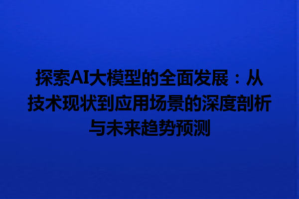 探索 AI 大模型的全面发展：从技术现状到应用场景的深度剖析与未来趋势预测