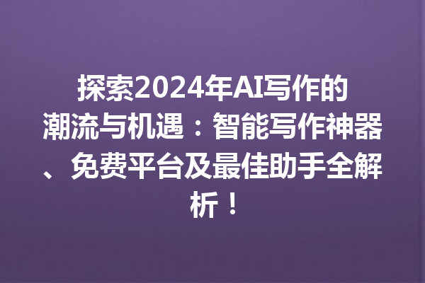 探索 2024 年 AI 写作的潮流与机遇：智能写作神器、免费平台及最佳助手全解析！