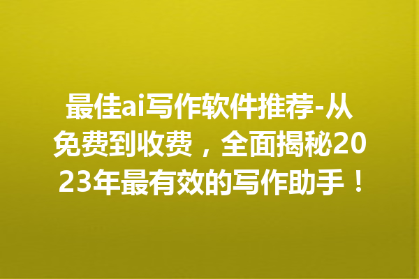 最佳 ai 写作软件推荐 - 从免费到收费，全面揭秘 2023 年最有效的写作助手！