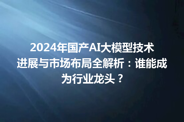 2024 年国产 AI 大模型技术进展与市场布局全解析：谁能成为行业龙头？