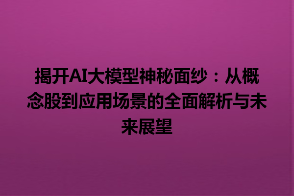 揭开 AI 大模型神秘面纱：从概念股到应用场景的全面解析与未来展望