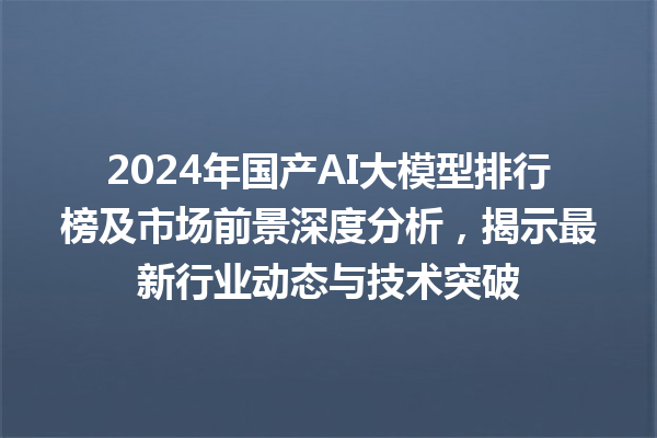 2024 年国产 AI 大模型排行榜及市场前景深度分析，揭示最新行业动态与技术突破