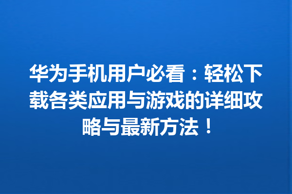 华为手机用户必看：轻松下载各类应用与游戏的详细攻略与最新方法！