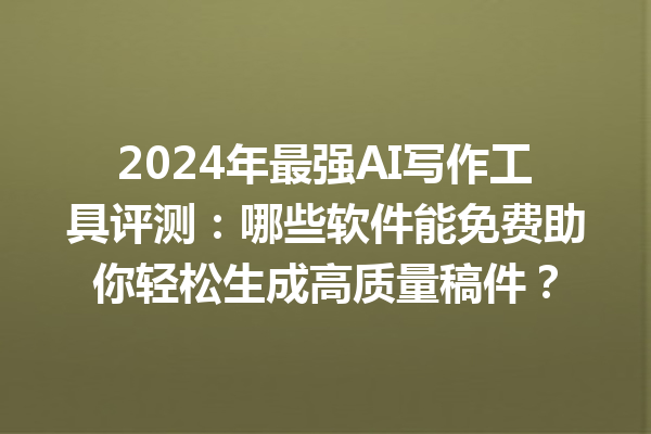 2024 年最强 AI 写作工具评测：哪些软件能免费助你轻松生成高质量稿件？