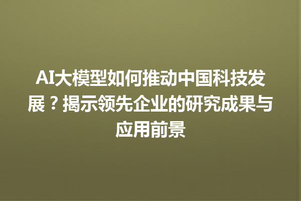 AI 大模型如何推动中国科技发展？揭示领先企业的研究成果与应用前景