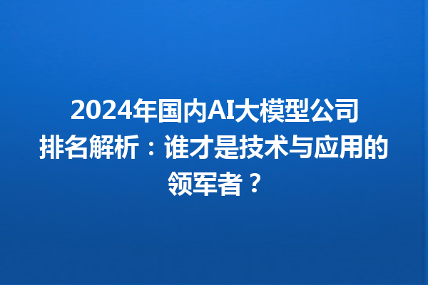 2024 年国内 AI 大模型公司排名解析：谁才是技术与应用的领军者？