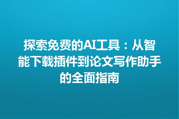 探索免费的 AI 工具：从智能下载插件到论文写作助手的全面指南