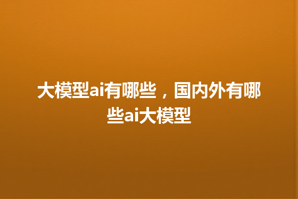 大模型 ai 有哪些，国内外有哪些 ai 大模型