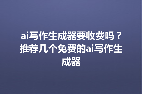 ai 写作生成器要收费吗？推荐几个免费的 ai 写作生成器