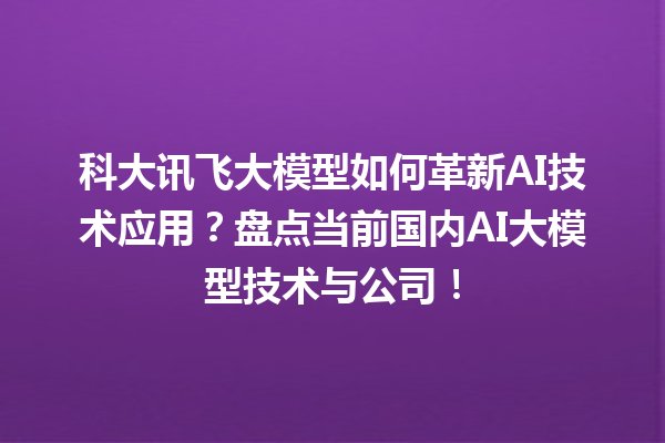 科大讯飞大模型如何革新 AI 技术应用？盘点当前国内 AI 大模型技术与公司！