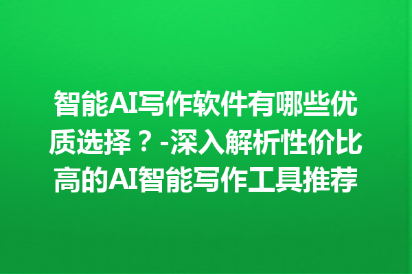 智能 AI 写作软件有哪些优质选择？- 深入解析性价比高的 AI 智能写作工具推荐