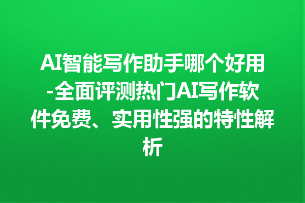 AI 智能写作助手哪个好用 - 全面评测热门 AI 写作软件免费、实用性强的特性解析