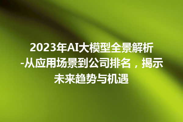 2023 年 AI 大模型全景解析 - 从应用场景到公司排名，揭示未来趋势与机遇